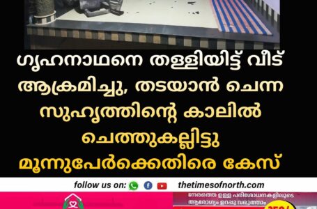 ഗൃഹനാഥനെ തള്ളിയിട്ട് വീട് ആക്രമിച്ചു, തടയാൻ ചെന്ന സുഹൃത്തിന്റെ കാലിൽ ചെത്തുകല്ലിട്ടു  മൂന്നുപേർക്കെതിരെ കേസ്